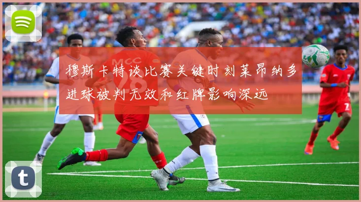 穆斯卡特谈比赛关键时刻莱昂纳多进球被判无效和红牌影响深远