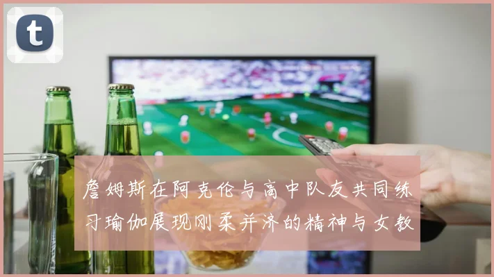詹姆斯在阿克伦与高中队友共同练习瑜伽展现刚柔并济的精神与女教练合影留念