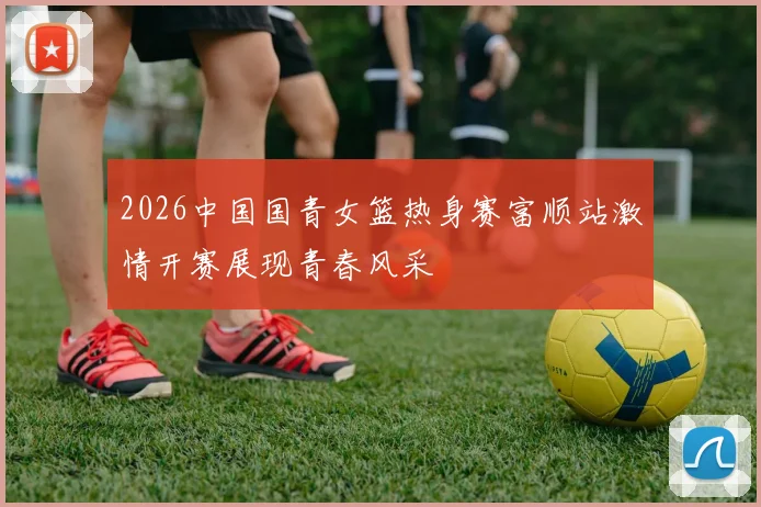 2026中国国青女篮热身赛富顺站激情开赛展现青春风采