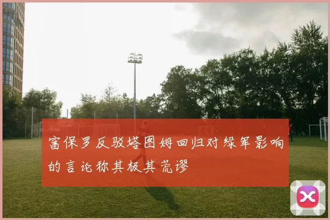 富保罗反驳塔图姆回归对绿军影响的言论称其极其荒谬