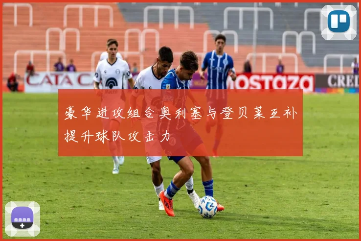 豪华进攻组合奥利塞与登贝莱互补提升球队攻击力