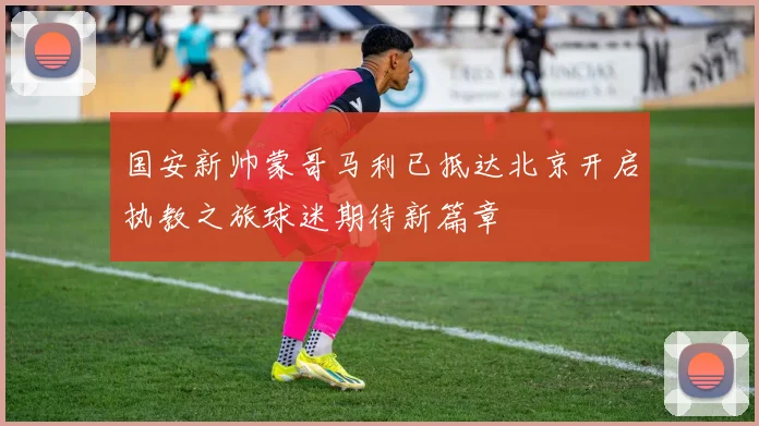 国安新帅蒙哥马利已抵达北京开启执教之旅球迷期待新篇章