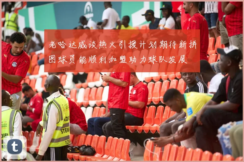 老哈达威谈热火引援计划期待新拼图球员能顺利加盟助力球队发展