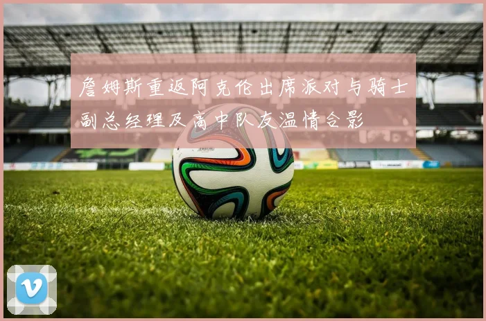 詹姆斯重返阿克伦出席派对与骑士副总经理及高中队友温情合影
