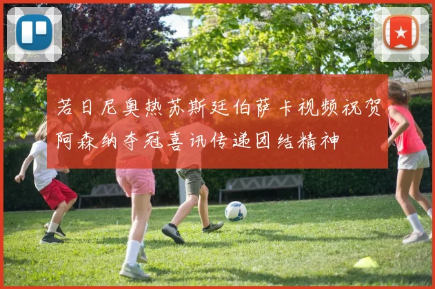 若日尼奥热苏斯廷伯萨卡视频祝贺阿森纳夺冠喜讯传递团结精神