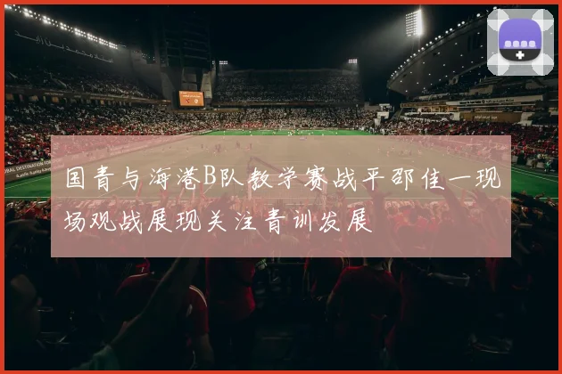 国青与海港B队教学赛战平邵佳一现场观战展现关注青训发展