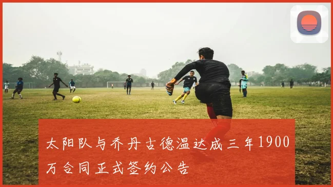 太阳队与乔丹古德温达成三年1900万合同正式签约公告