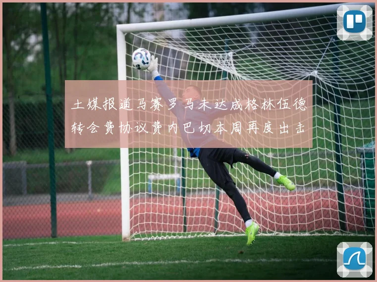土媒报道马赛罗马未达成格林伍德转会费协议费内巴切本周再度出击
