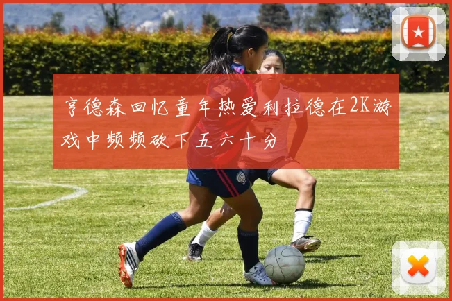 亨德森回忆童年热爱利拉德在2K游戏中频频砍下五六十分