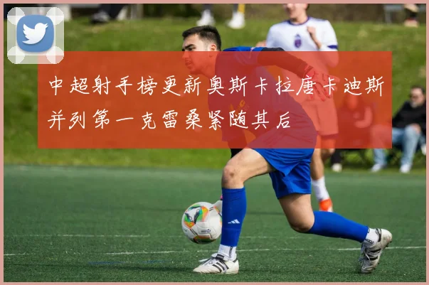 中超射手榜更新奥斯卡拉唐卡迪斯并列第一克雷桑紧随其后