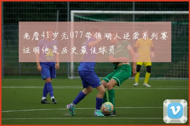 老詹41岁无077带领湖人逆袭系列赛证明他是历史最佳球员