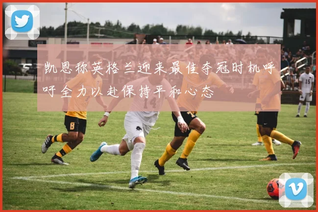 凯恩称英格兰迎来最佳夺冠时机呼吁全力以赴保持平和心态