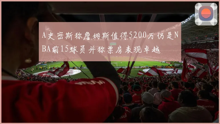 A史密斯称詹姆斯值得5200万仍是NBA前15球员并称票房表现卓越