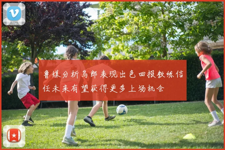 鲁媒分析乌郎表现出色回报教练信任未来有望获得更多上场机会