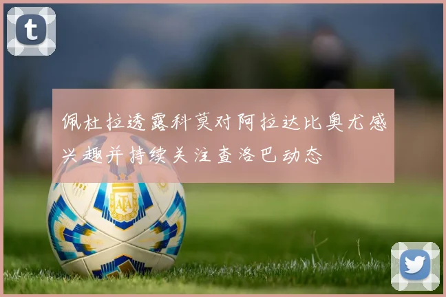 佩杜拉透露科莫对阿拉达比奥尤感兴趣并持续关注查洛巴动态